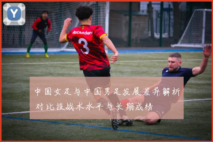 中国女足与中国男足发展差异解析 对比技战术水平与长期成绩