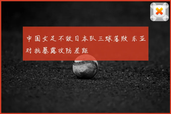 中国女足不敌日本队三球落败 东亚对抗暴露攻防差距