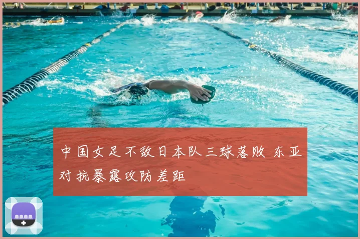 中国女足不敌日本队三球落败 东亚对抗暴露攻防差距